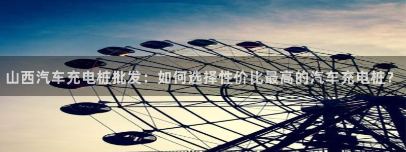 威廉希尔体系标准表：山西汽车充电桩批发：如何选择性价比最高的汽车充电桩？
