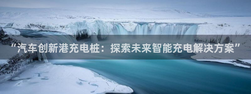 威廉希尔官网版app：“汽车创新港充电桩：探索未来智能充电解决方案”